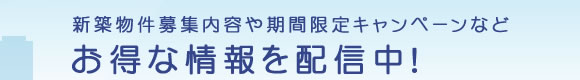 新築物件募集内容や期間限定キャンペーンなどお得な情報を配信中！